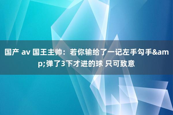 国产 av 国王主帅：若你输给了一记左手勾手&弹了3下才进的球 只可致意