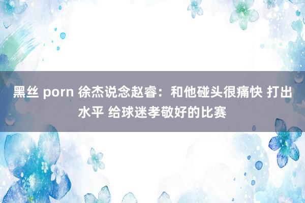 黑丝 porn 徐杰说念赵睿：和他碰头很痛快 打出水平 给球迷孝敬好的比赛