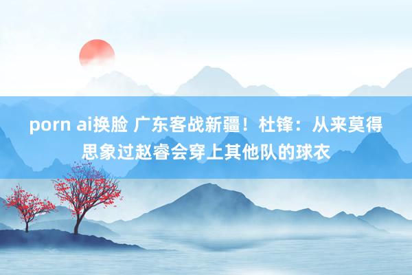 porn ai换脸 广东客战新疆！杜锋：从来莫得思象过赵睿会穿上其他队的球衣