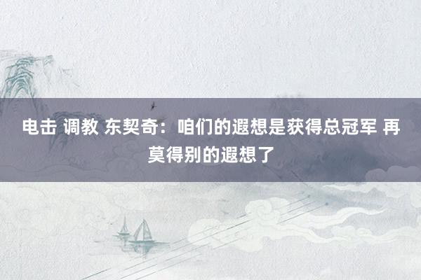 电击 调教 东契奇：咱们的遐想是获得总冠军 再莫得别的遐想了