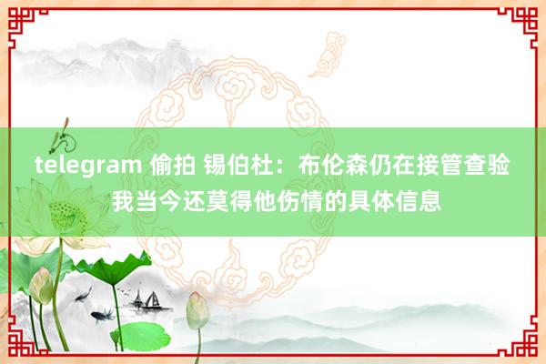 telegram 偷拍 锡伯杜：布伦森仍在接管查验 我当今还莫得他伤情的具体信息