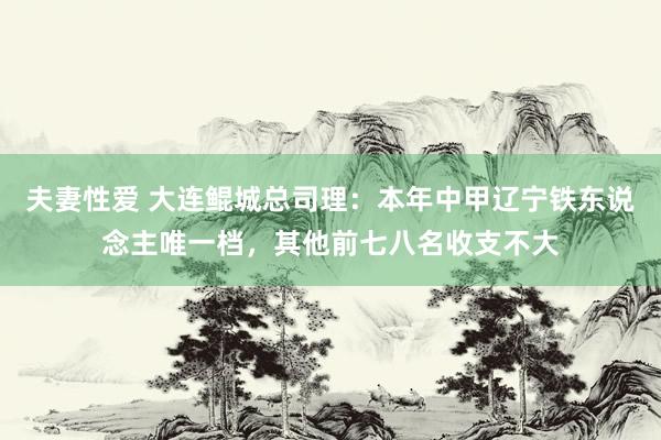 夫妻性爱 大连鲲城总司理：本年中甲辽宁铁东说念主唯一档，其他前七八名收支不大