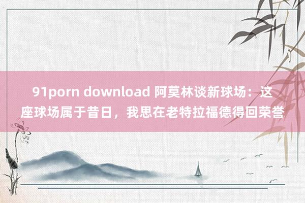 91porn download 阿莫林谈新球场：这座球场属于昔日，我思在老特拉福德得回荣誉