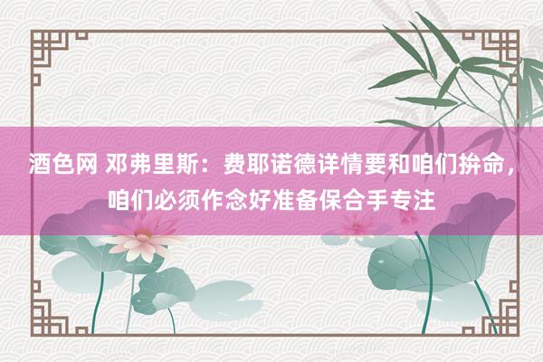 酒色网 邓弗里斯：费耶诺德详情要和咱们拚命，咱们必须作念好准备保合手专注