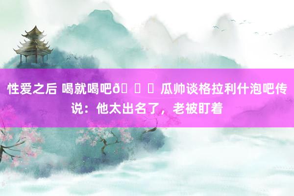 性爱之后 喝就喝吧😂瓜帅谈格拉利什泡吧传说：他太出名了，老被盯着
