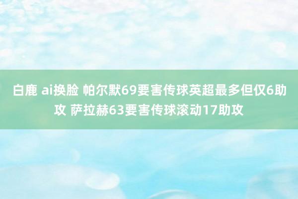 白鹿 ai换脸 帕尔默69要害传球英超最多但仅6助攻 萨拉赫63要害传球滚动17助攻