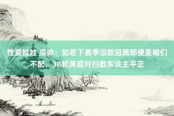 性爱娃娃 瓜帅：如若下赛季没欧冠踢那便是咱们不配，38轮英超对扫数东谈主平正