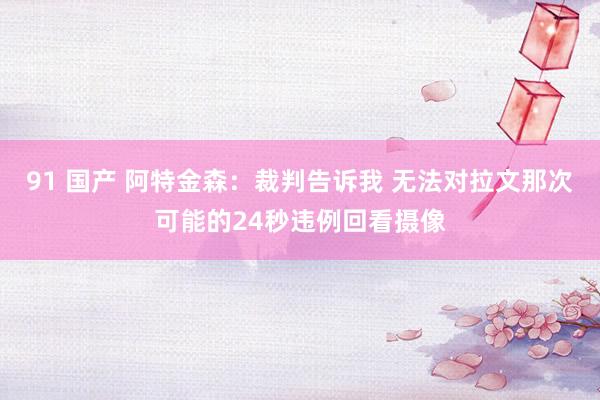 91 国产 阿特金森：裁判告诉我 无法对拉文那次可能的24秒违例回看摄像