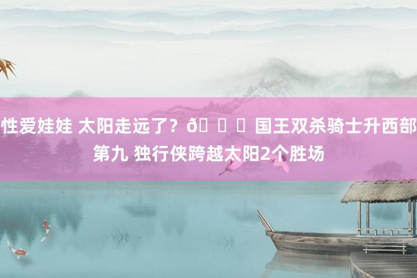 性爱娃娃 太阳走远了？👀国王双杀骑士升西部第九 独行侠跨越太阳2个胜场