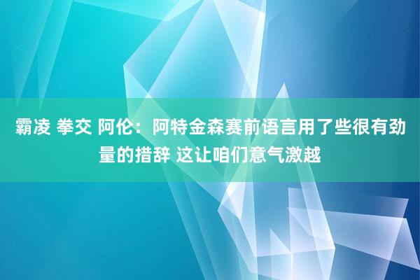 霸凌 拳交 阿伦：阿特金森赛前语言用了些很有劲量的措辞 这让咱们意气激越