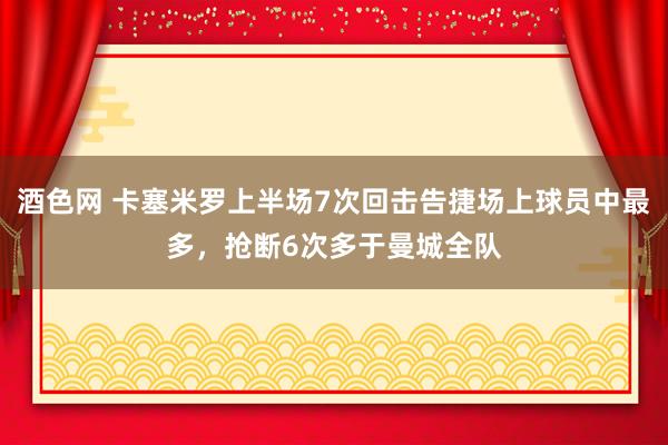 酒色网 卡塞米罗上半场7次回击告捷场上球员中最多，抢断6次多于曼城全队