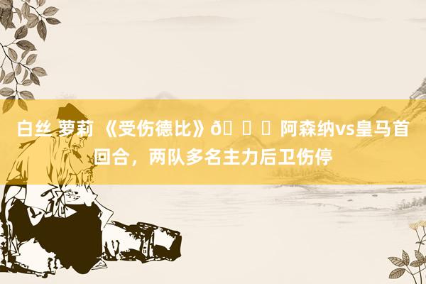 白丝 萝莉 《受伤德比》😂阿森纳vs皇马首回合，两队多名主力后卫伤停
