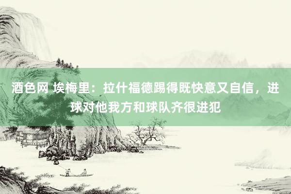 酒色网 埃梅里：拉什福德踢得既快意又自信，进球对他我方和球队齐很进犯